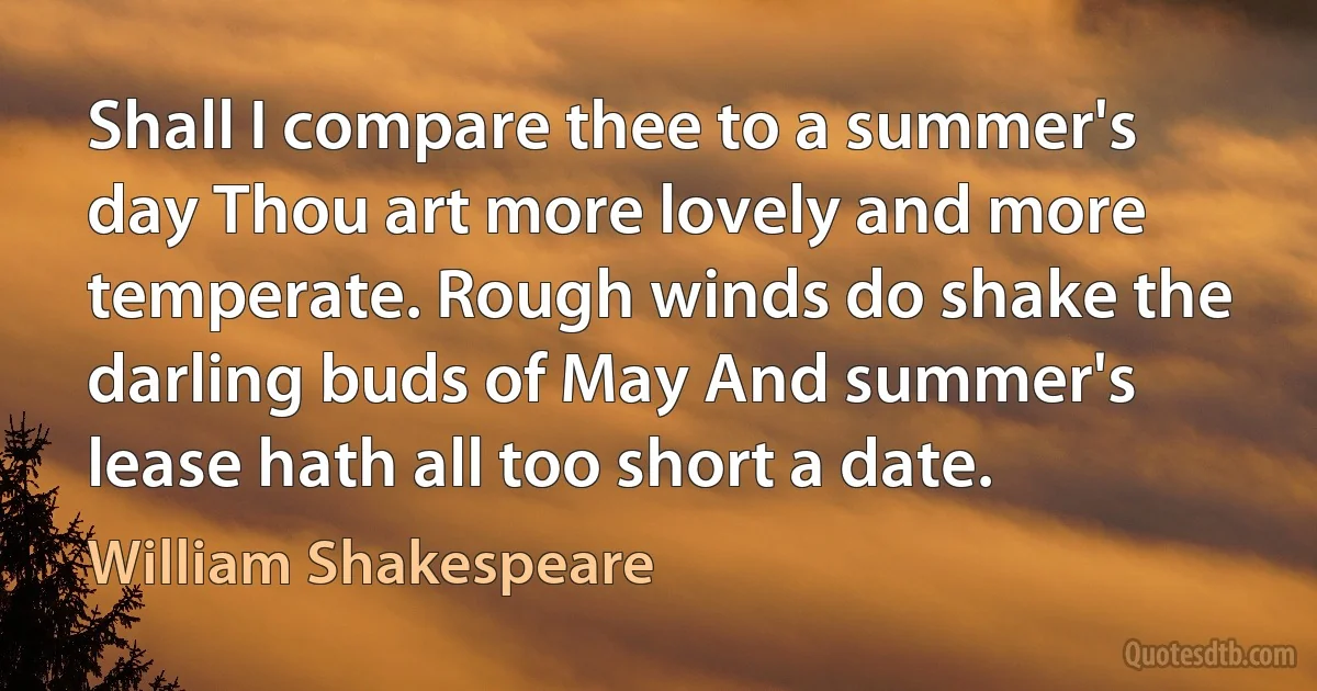 Shall I compare thee to a summer's day Thou art more lovely and more temperate. Rough winds do shake the darling buds of May And summer's lease hath all too short a date. (William Shakespeare)