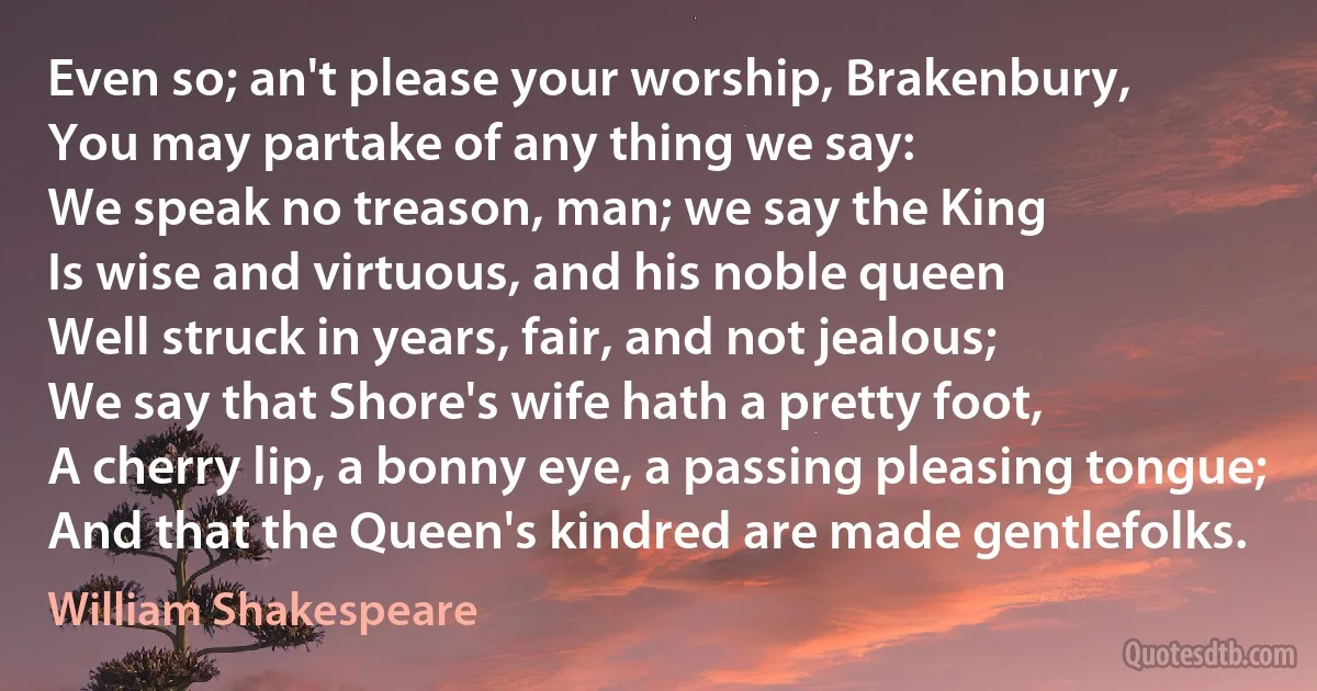 Even so; an't please your worship, Brakenbury,
You may partake of any thing we say:
We speak no treason, man; we say the King
Is wise and virtuous, and his noble queen
Well struck in years, fair, and not jealous;
We say that Shore's wife hath a pretty foot,
A cherry lip, a bonny eye, a passing pleasing tongue;
And that the Queen's kindred are made gentlefolks. (William Shakespeare)