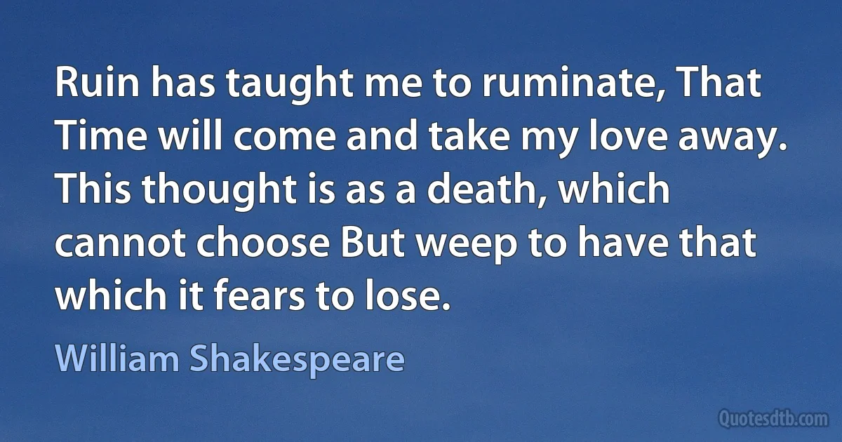 Ruin has taught me to ruminate, That Time will come and take my love away. This thought is as a death, which cannot choose But weep to have that which it fears to lose. (William Shakespeare)