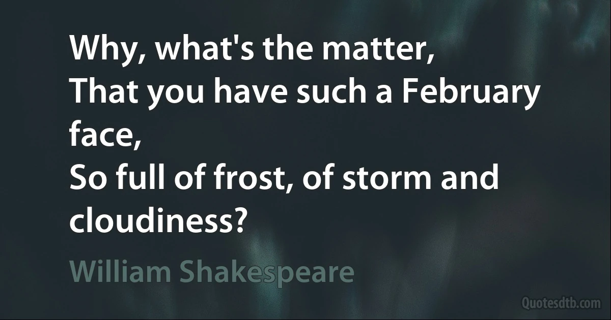 Why, what's the matter,
That you have such a February face,
So full of frost, of storm and cloudiness? (William Shakespeare)