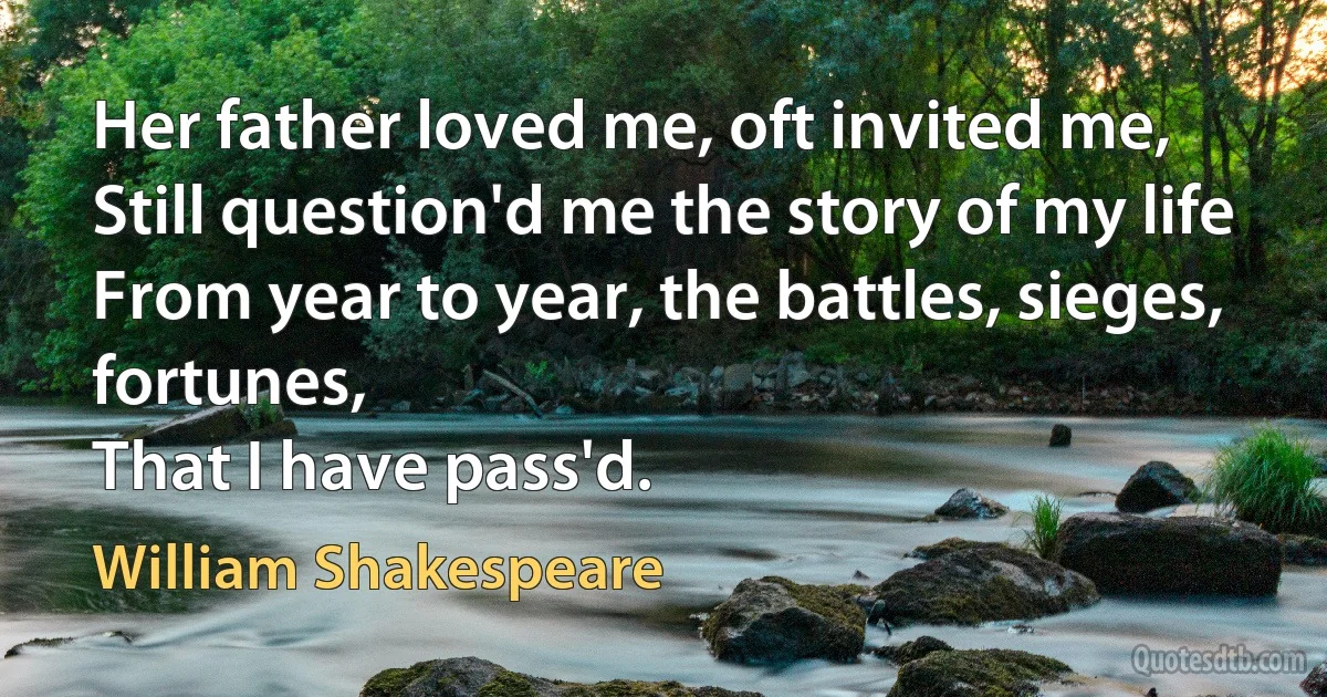 Her father loved me, oft invited me,
Still question'd me the story of my life
From year to year, the battles, sieges, fortunes,
That I have pass'd. (William Shakespeare)