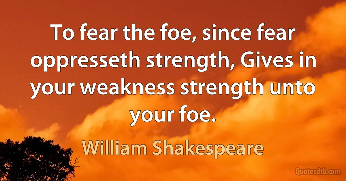 To fear the foe, since fear oppresseth strength, Gives in your weakness strength unto your foe. (William Shakespeare)