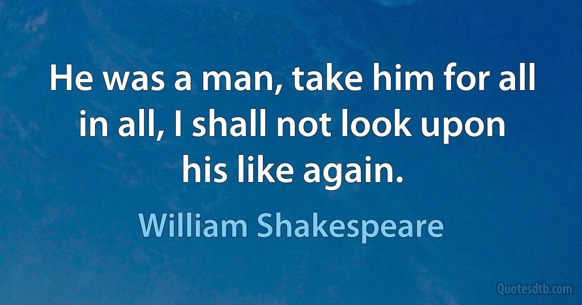 He was a man, take him for all in all, I shall not look upon his like again. (William Shakespeare)