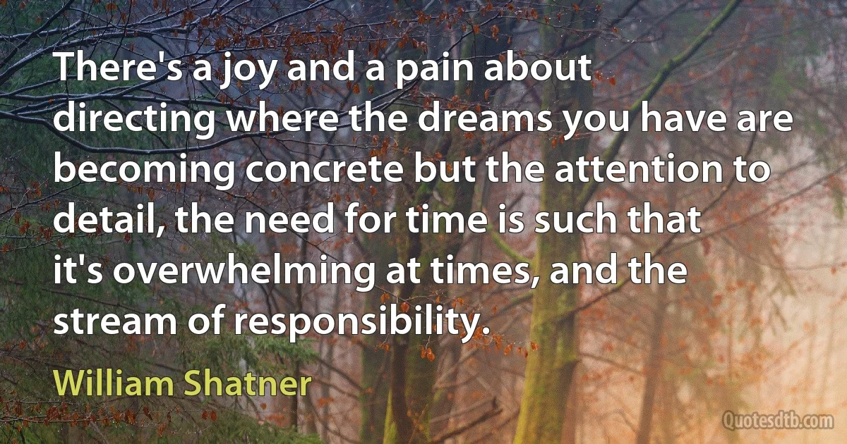 There's a joy and a pain about directing where the dreams you have are becoming concrete but the attention to detail, the need for time is such that it's overwhelming at times, and the stream of responsibility. (William Shatner)