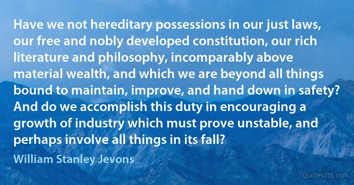 Have we not hereditary possessions in our just laws, our free and nobly developed constitution, our rich literature and philosophy, incomparably above material wealth, and which we are beyond all things bound to maintain, improve, and hand down in safety? And do we accomplish this duty in encouraging a growth of industry which must prove unstable, and perhaps involve all things in its fall? (William Stanley Jevons)