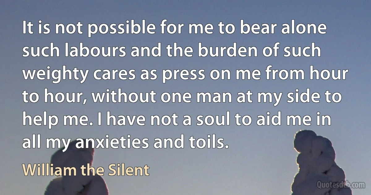 It is not possible for me to bear alone such labours and the burden of such weighty cares as press on me from hour to hour, without one man at my side to help me. I have not a soul to aid me in all my anxieties and toils. (William the Silent)