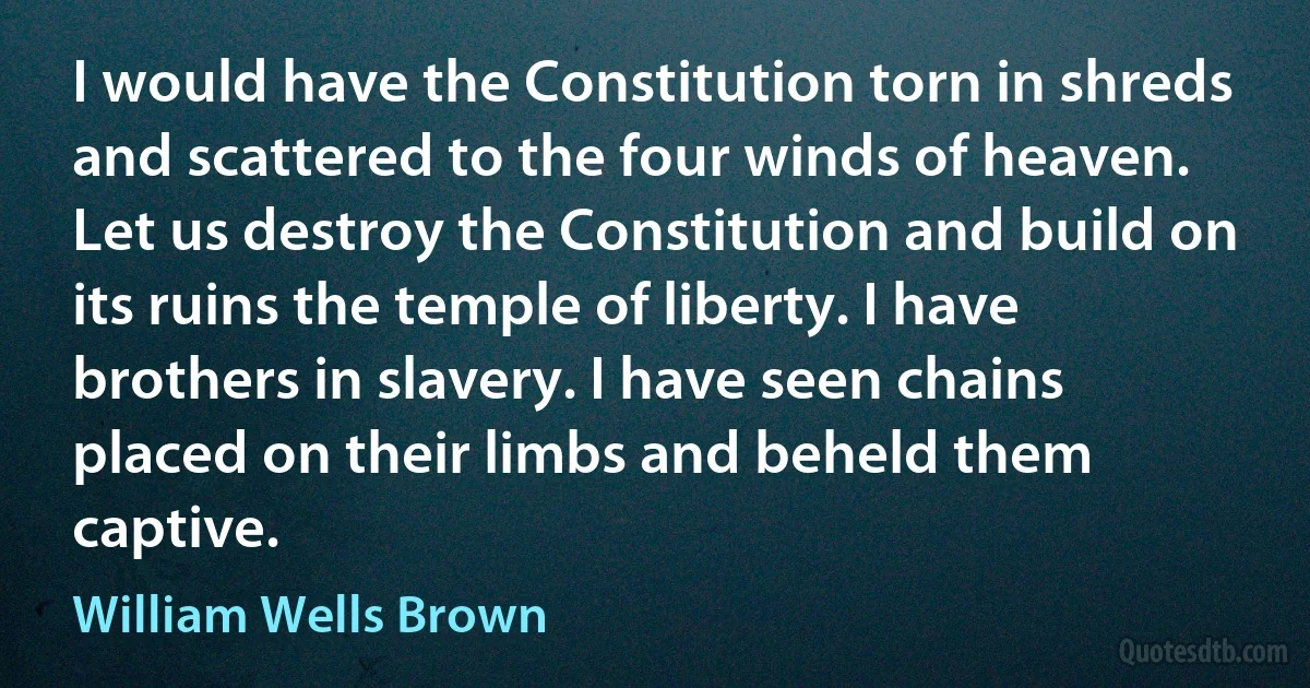 I would have the Constitution torn in shreds and scattered to the four winds of heaven. Let us destroy the Constitution and build on its ruins the temple of liberty. I have brothers in slavery. I have seen chains placed on their limbs and beheld them captive. (William Wells Brown)