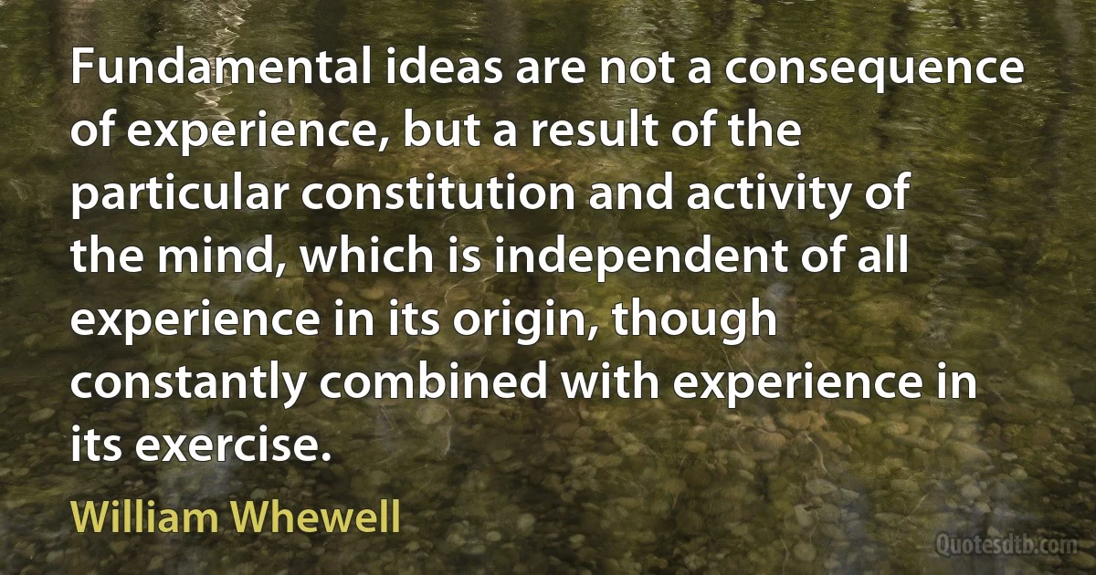 Fundamental ideas are not a consequence of experience, but a result of the particular constitution and activity of the mind, which is independent of all experience in its origin, though constantly combined with experience in its exercise. (William Whewell)