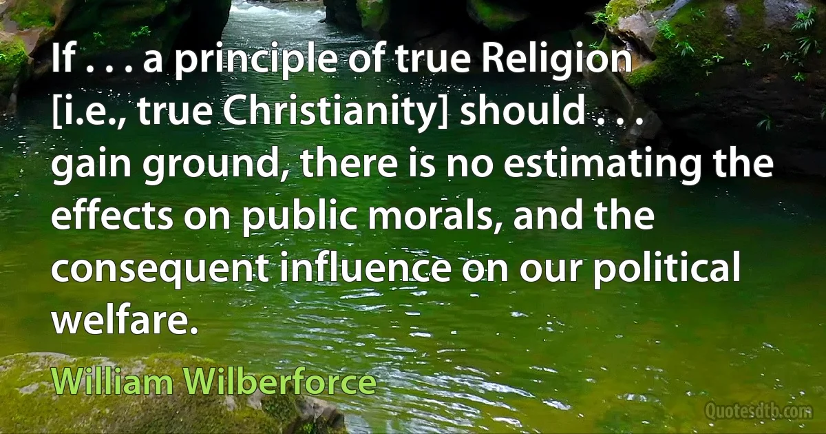 If . . . a principle of true Religion [i.e., true Christianity] should . . . gain ground, there is no estimating the effects on public morals, and the consequent influence on our political welfare. (William Wilberforce)