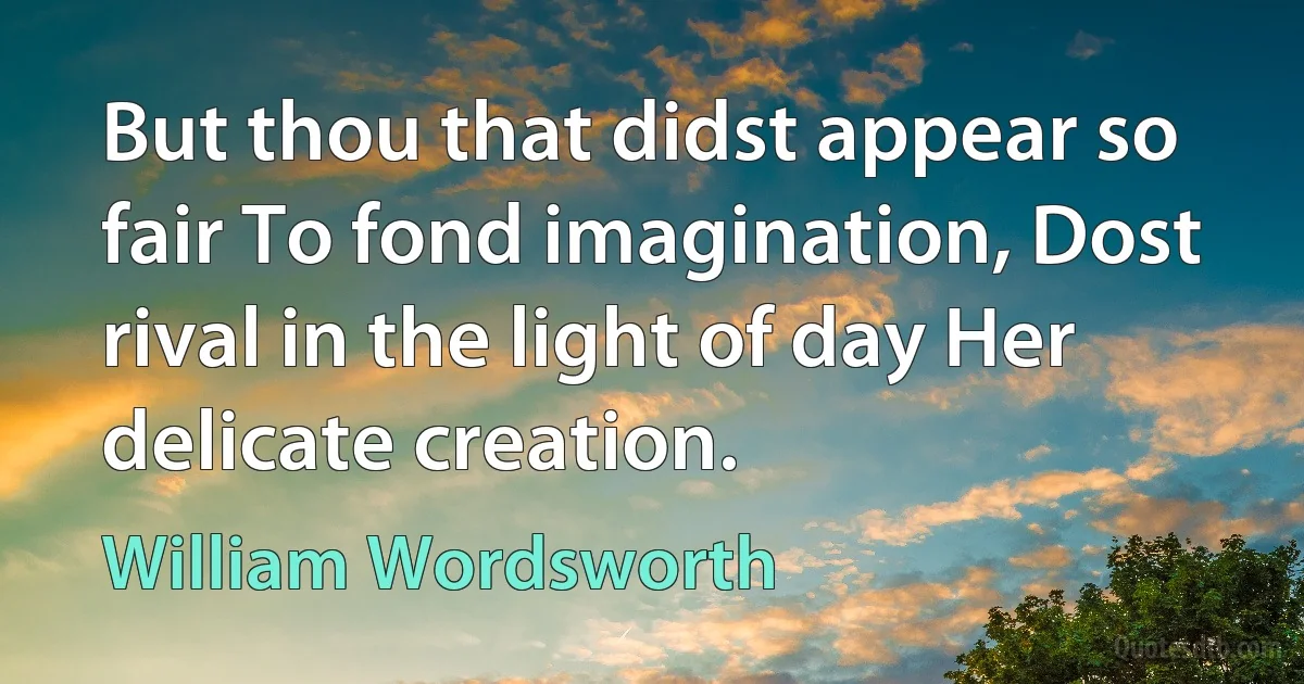 But thou that didst appear so fair To fond imagination, Dost rival in the light of day Her delicate creation. (William Wordsworth)