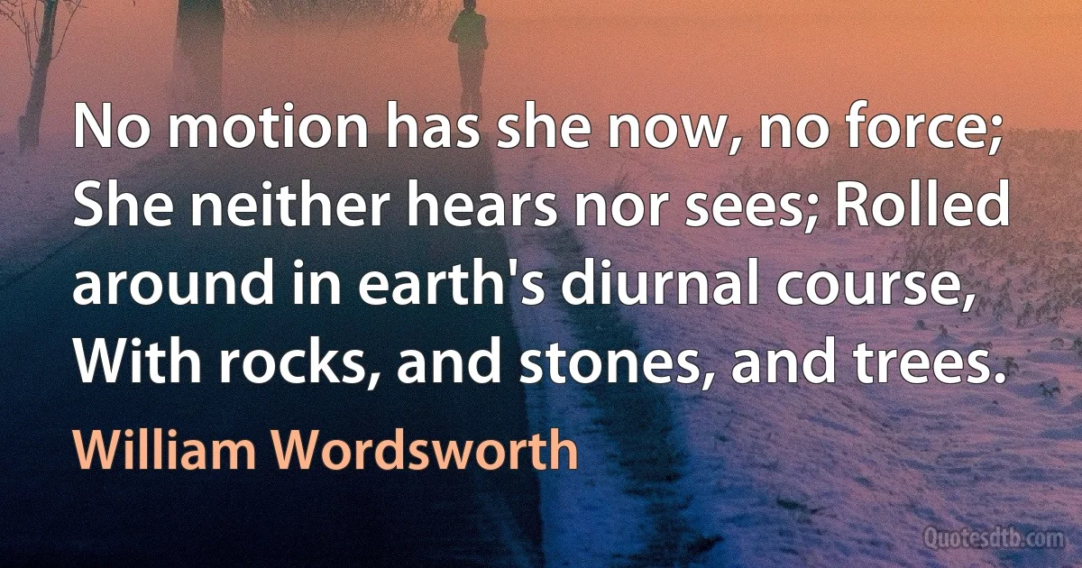 No motion has she now, no force; She neither hears nor sees; Rolled around in earth's diurnal course, With rocks, and stones, and trees. (William Wordsworth)