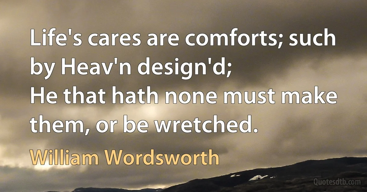 Life's cares are comforts; such by Heav'n design'd;
He that hath none must make them, or be wretched. (William Wordsworth)