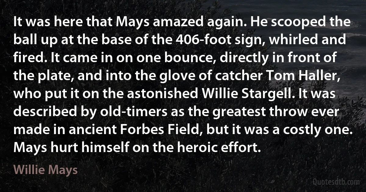 It was here that Mays amazed again. He scooped the ball up at the base of the 406-foot sign, whirled and fired. It came in on one bounce, directly in front of the plate, and into the glove of catcher Tom Haller, who put it on the astonished Willie Stargell. It was described by old-timers as the greatest throw ever made in ancient Forbes Field, but it was a costly one. Mays hurt himself on the heroic effort. (Willie Mays)