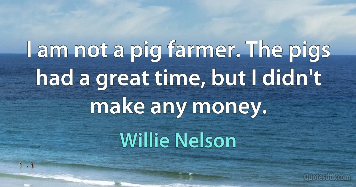 I am not a pig farmer. The pigs had a great time, but I didn't make any money. (Willie Nelson)