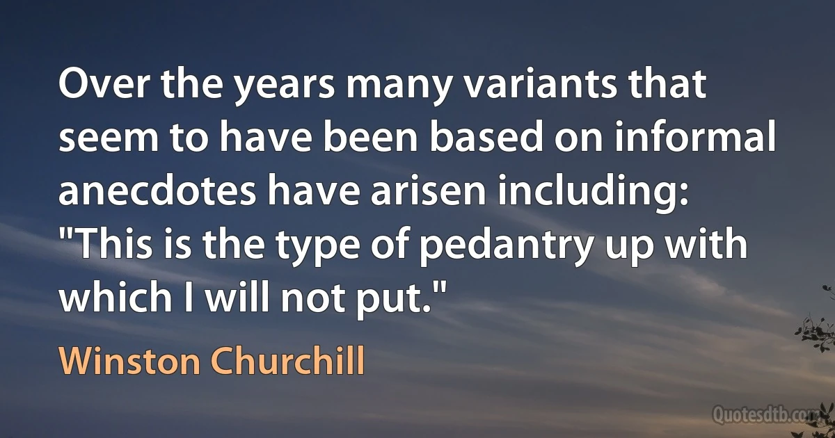 Over the years many variants that seem to have been based on informal anecdotes have arisen including: "This is the type of pedantry up with which I will not put." (Winston Churchill)