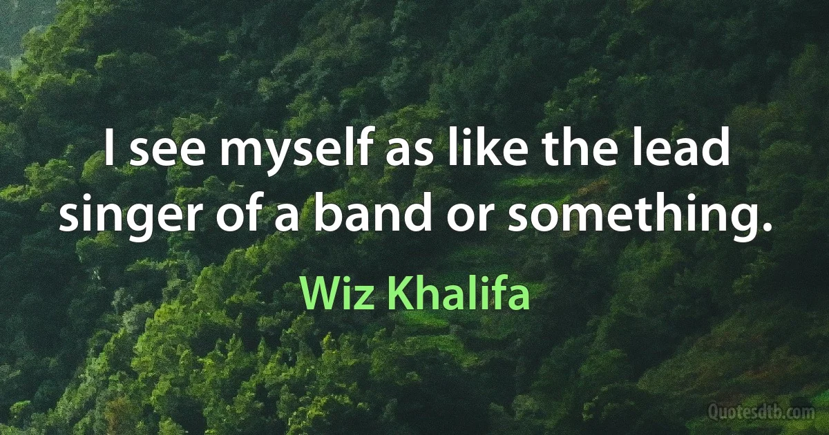 I see myself as like the lead singer of a band or something. (Wiz Khalifa)