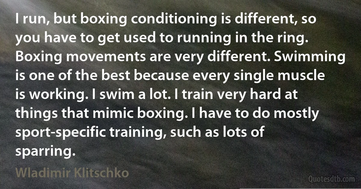 I run, but boxing conditioning is different, so you have to get used to running in the ring. Boxing movements are very different. Swimming is one of the best because every single muscle is working. I swim a lot. I train very hard at things that mimic boxing. I have to do mostly sport-specific training, such as lots of sparring. (Wladimir Klitschko)