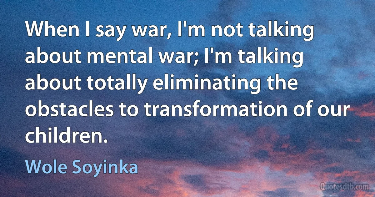 When I say war, I'm not talking about mental war; I'm talking about totally eliminating the obstacles to transformation of our children. (Wole Soyinka)