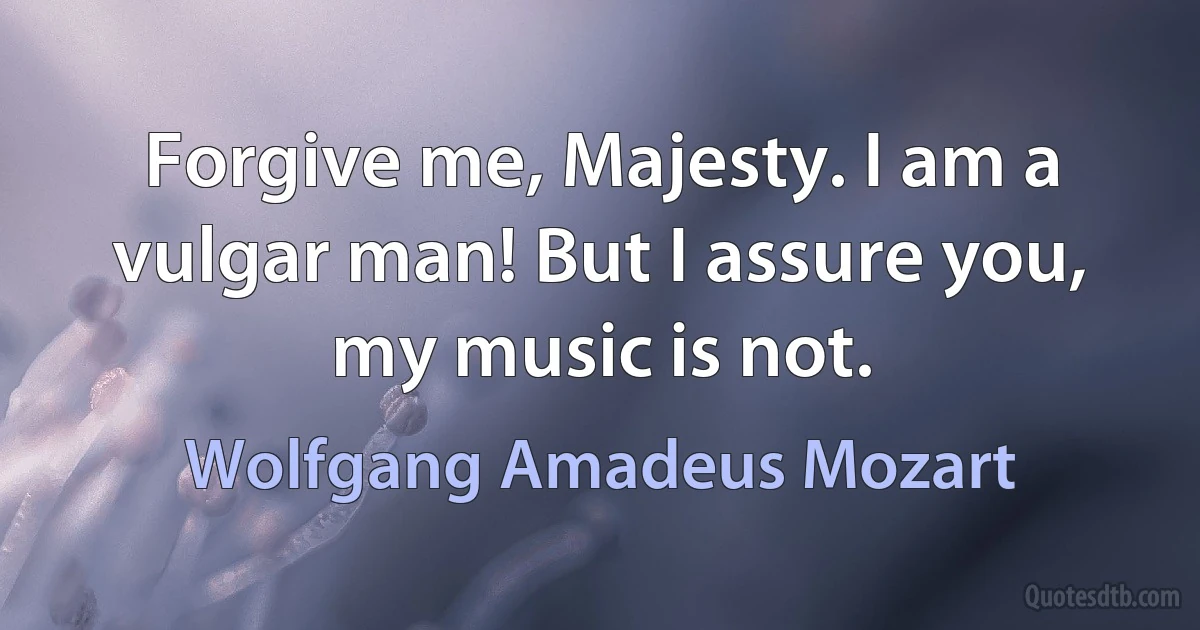 Forgive me, Majesty. I am a vulgar man! But I assure you, my music is not. (Wolfgang Amadeus Mozart)