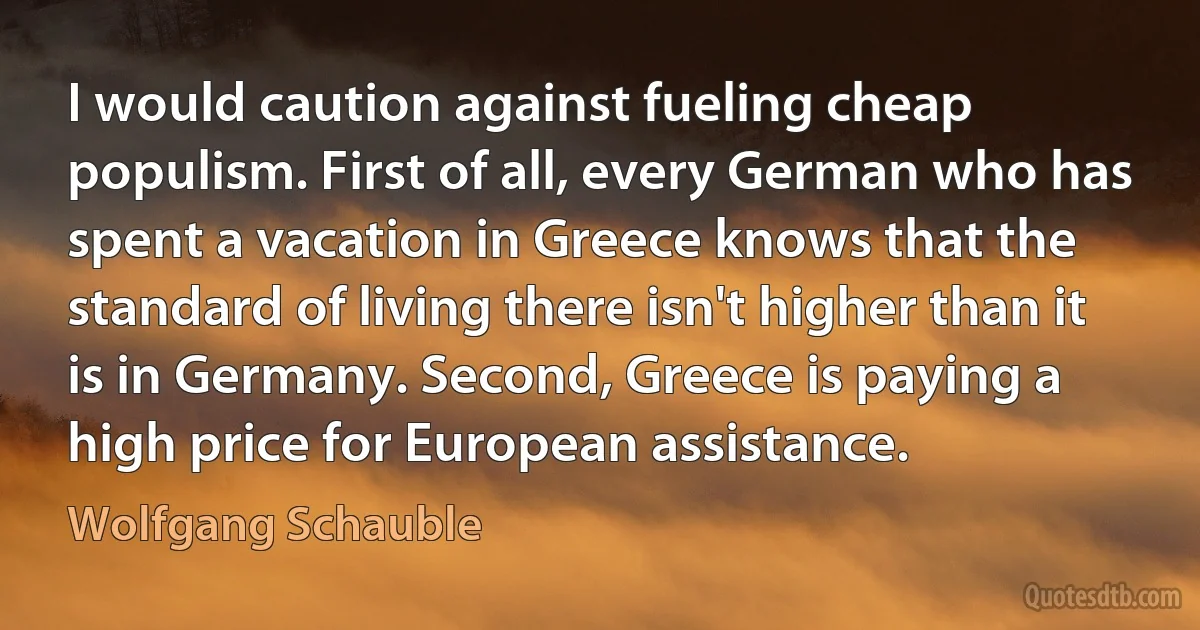 I would caution against fueling cheap populism. First of all, every German who has spent a vacation in Greece knows that the standard of living there isn't higher than it is in Germany. Second, Greece is paying a high price for European assistance. (Wolfgang Schauble)