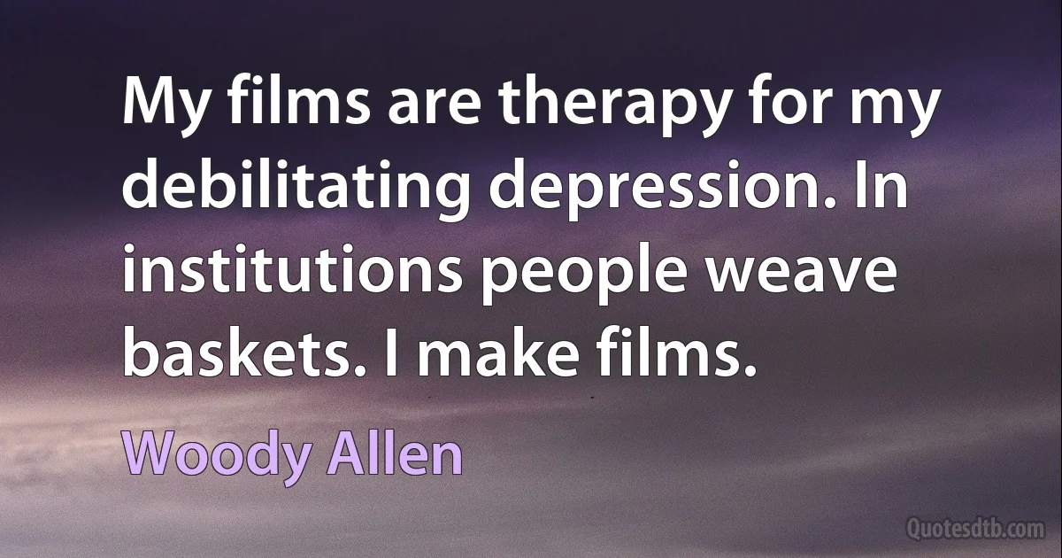 My films are therapy for my debilitating depression. In institutions people weave baskets. I make films. (Woody Allen)