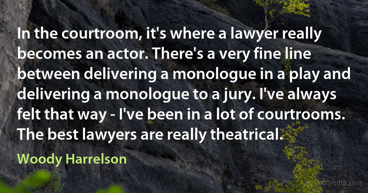 In the courtroom, it's where a lawyer really becomes an actor. There's a very fine line between delivering a monologue in a play and delivering a monologue to a jury. I've always felt that way - I've been in a lot of courtrooms. The best lawyers are really theatrical. (Woody Harrelson)