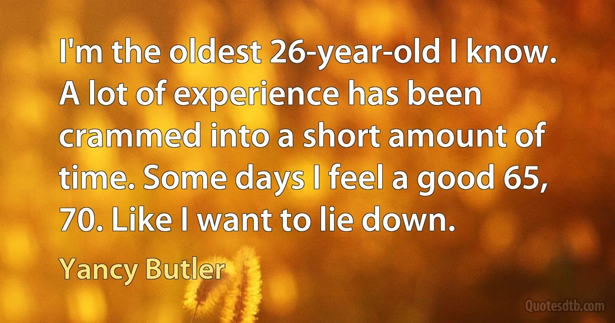 I'm the oldest 26-year-old I know. A lot of experience has been crammed into a short amount of time. Some days I feel a good 65, 70. Like I want to lie down. (Yancy Butler)