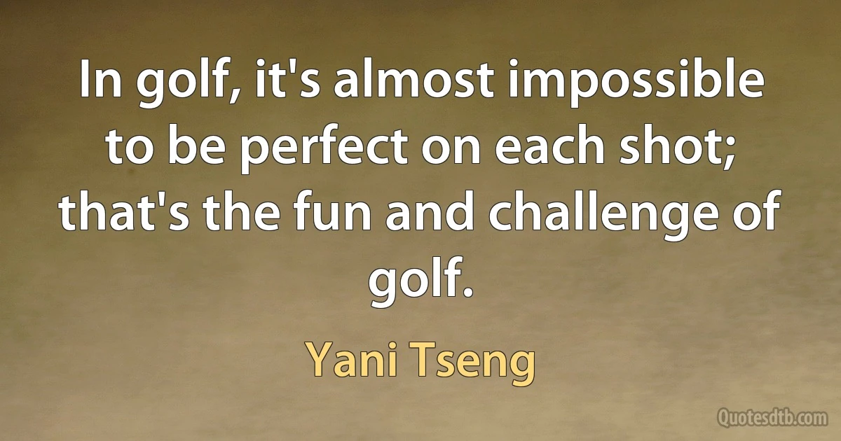 In golf, it's almost impossible to be perfect on each shot; that's the fun and challenge of golf. (Yani Tseng)