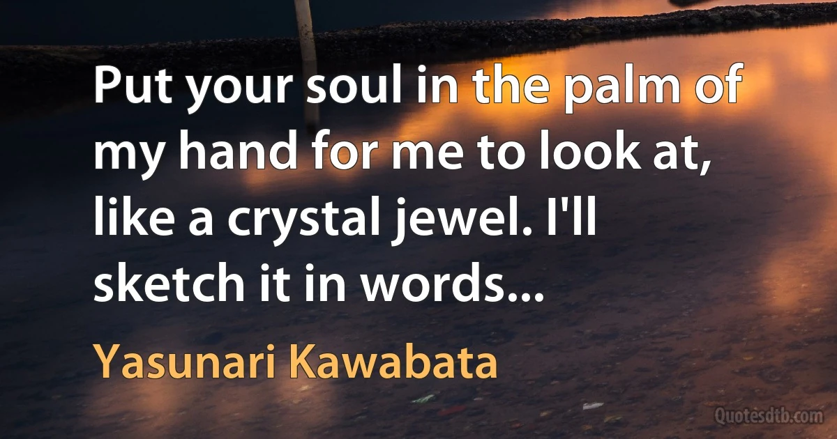 Put your soul in the palm of my hand for me to look at, like a crystal jewel. I'll sketch it in words... (Yasunari Kawabata)