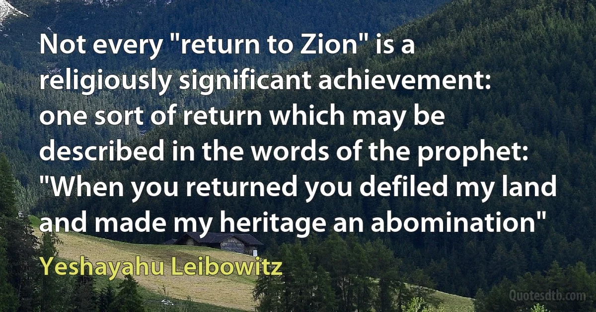 Not every "return to Zion" is a religiously significant achievement: one sort of return which may be described in the words of the prophet: "When you returned you defiled my land and made my heritage an abomination" (Yeshayahu Leibowitz)