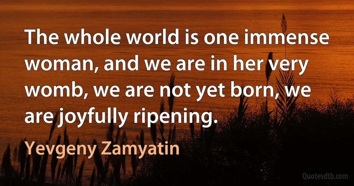 The whole world is one immense woman, and we are in her very womb, we are not yet born, we are joyfully ripening. (Yevgeny Zamyatin)