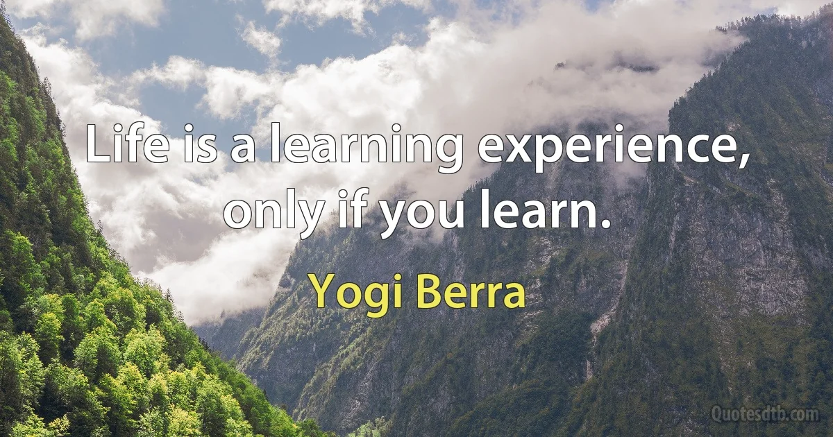 Life is a learning experience, only if you learn. (Yogi Berra)