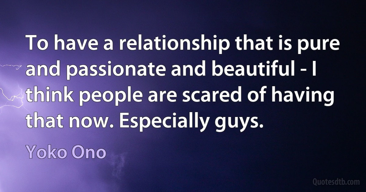 To have a relationship that is pure and passionate and beautiful - I think people are scared of having that now. Especially guys. (Yoko Ono)