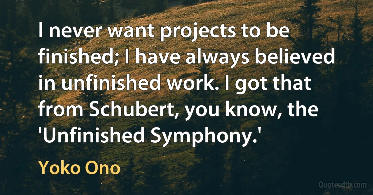 I never want projects to be finished; I have always believed in unfinished work. I got that from Schubert, you know, the 'Unfinished Symphony.' (Yoko Ono)