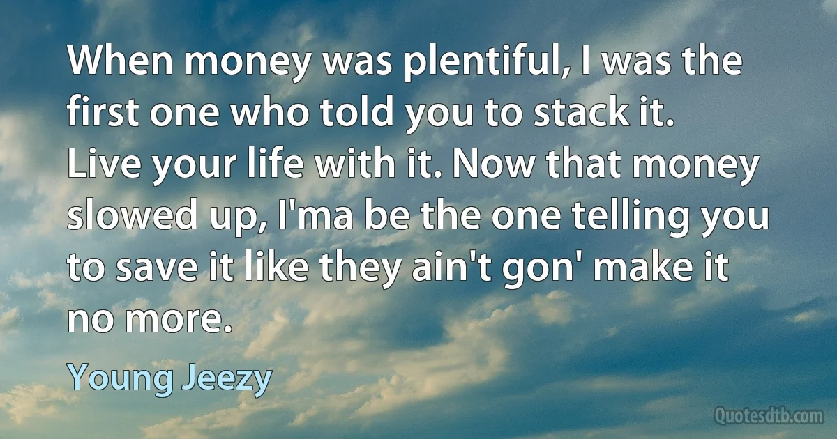 When money was plentiful, I was the first one who told you to stack it. Live your life with it. Now that money slowed up, I'ma be the one telling you to save it like they ain't gon' make it no more. (Young Jeezy)