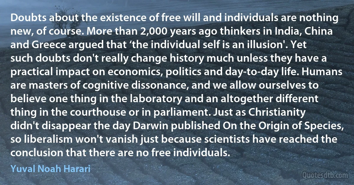 Doubts about the existence of free will and individuals are nothing new, of course. More than 2,000 years ago thinkers in India, China and Greece argued that ‘the individual self is an illusion'. Yet such doubts don't really change history much unless they have a practical impact on economics, politics and day-to-day life. Humans are masters of cognitive dissonance, and we allow ourselves to believe one thing in the laboratory and an altogether different thing in the courthouse or in parliament. Just as Christianity didn't disappear the day Darwin published On the Origin of Species, so liberalism won't vanish just because scientists have reached the conclusion that there are no free individuals. (Yuval Noah Harari)