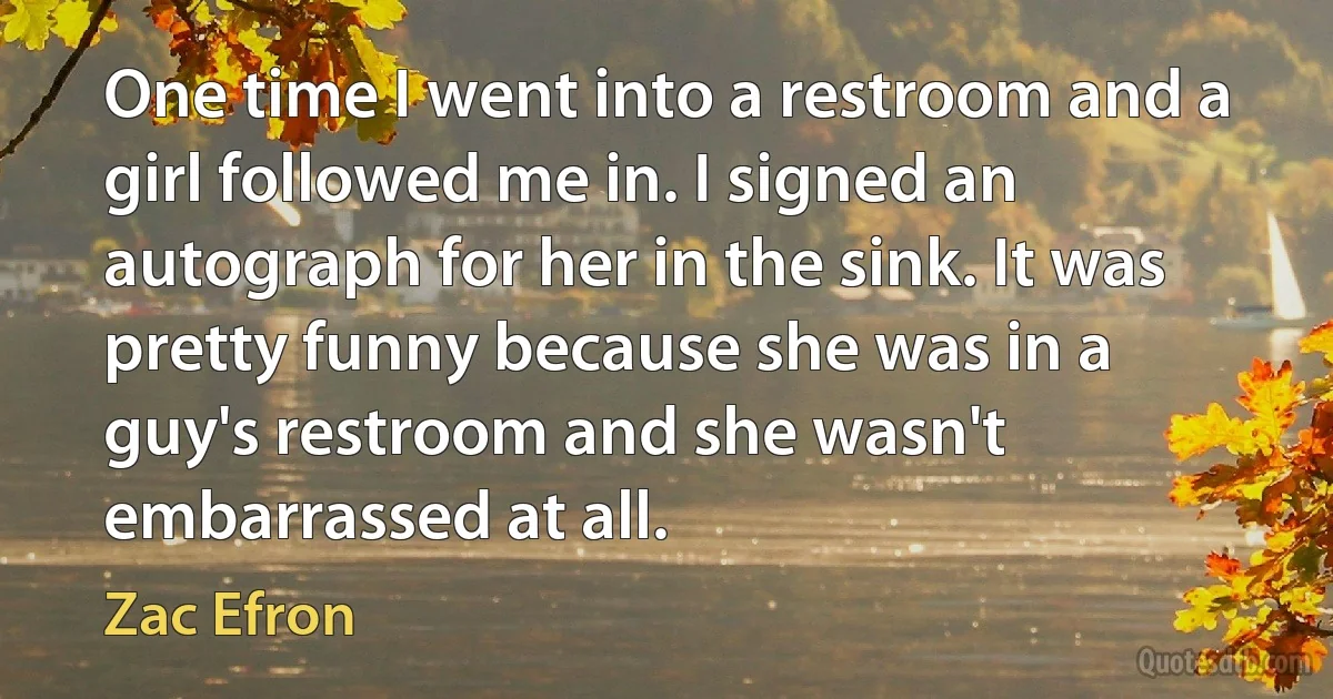 One time I went into a restroom and a girl followed me in. I signed an autograph for her in the sink. It was pretty funny because she was in a guy's restroom and she wasn't embarrassed at all. (Zac Efron)