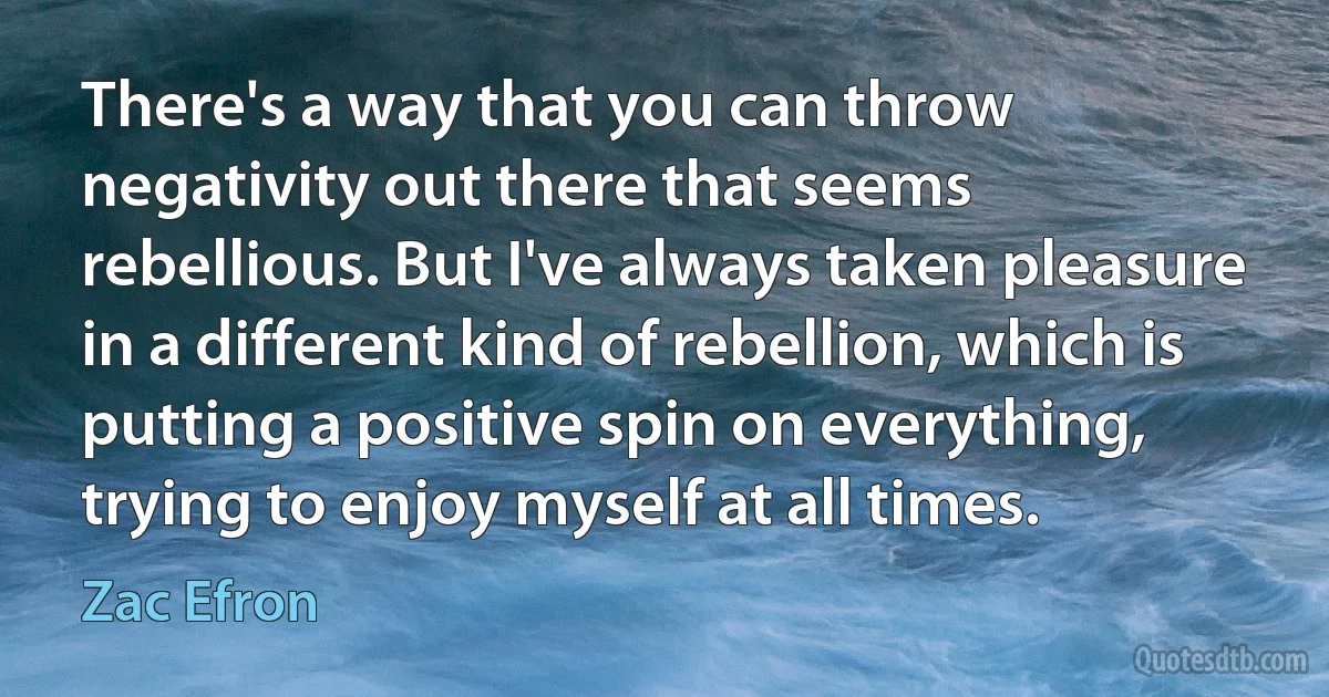 There's a way that you can throw negativity out there that seems rebellious. But I've always taken pleasure in a different kind of rebellion, which is putting a positive spin on everything, trying to enjoy myself at all times. (Zac Efron)