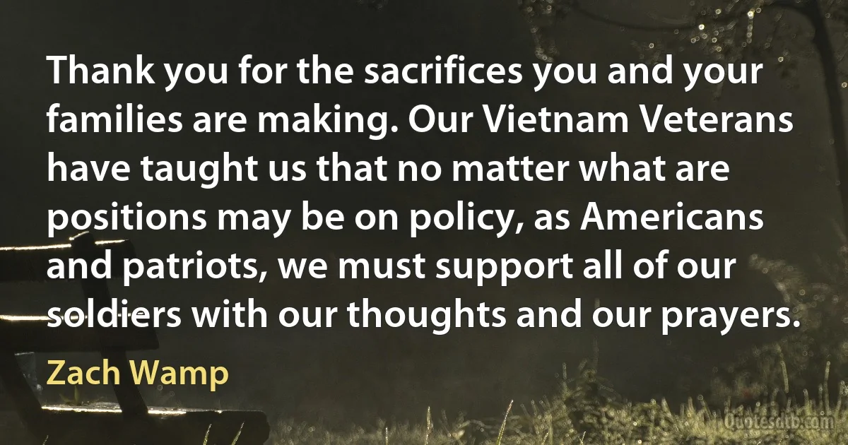 Thank you for the sacrifices you and your families are making. Our Vietnam Veterans have taught us that no matter what are positions may be on policy, as Americans and patriots, we must support all of our soldiers with our thoughts and our prayers. (Zach Wamp)