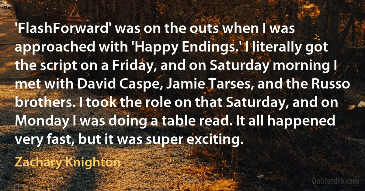 'FlashForward' was on the outs when I was approached with 'Happy Endings.' I literally got the script on a Friday, and on Saturday morning I met with David Caspe, Jamie Tarses, and the Russo brothers. I took the role on that Saturday, and on Monday I was doing a table read. It all happened very fast, but it was super exciting. (Zachary Knighton)