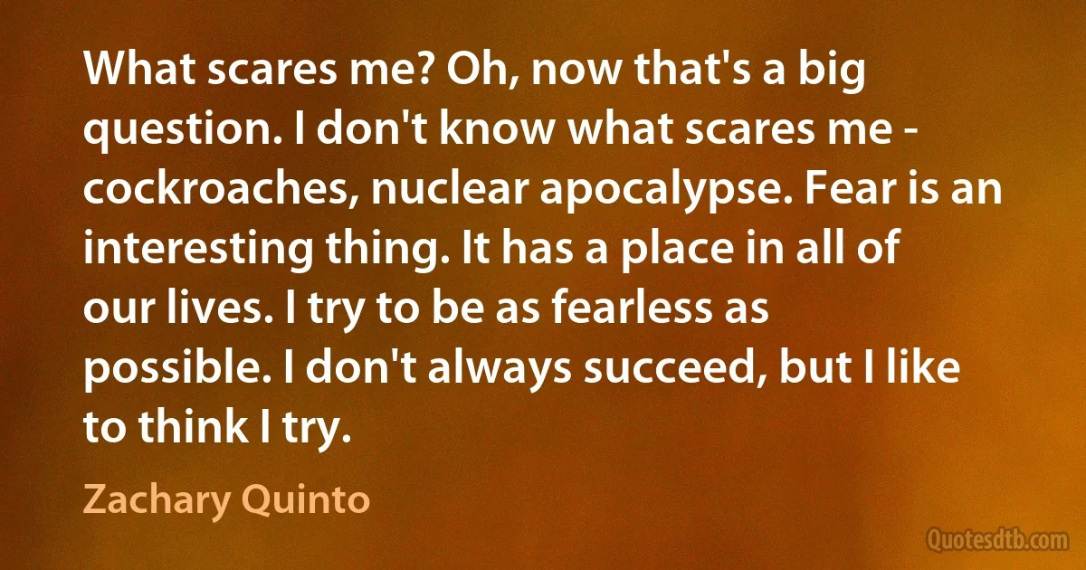 What scares me? Oh, now that's a big question. I don't know what scares me - cockroaches, nuclear apocalypse. Fear is an interesting thing. It has a place in all of our lives. I try to be as fearless as possible. I don't always succeed, but I like to think I try. (Zachary Quinto)