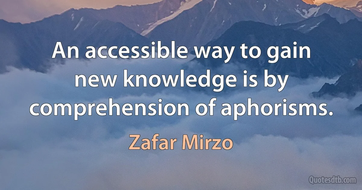 An accessible way to gain new knowledge is by comprehension of aphorisms. (Zafar Mirzo)