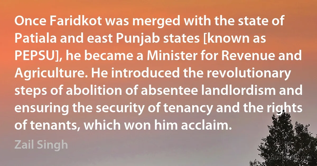 Once Faridkot was merged with the state of Patiala and east Punjab states [known as PEPSU], he became a Minister for Revenue and Agriculture. He introduced the revolutionary steps of abolition of absentee landlordism and ensuring the security of tenancy and the rights of tenants, which won him acclaim. (Zail Singh)