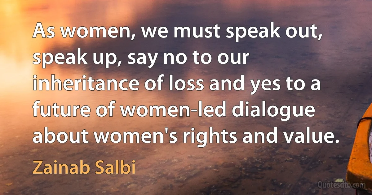 As women, we must speak out, speak up, say no to our inheritance of loss and yes to a future of women-led dialogue about women's rights and value. (Zainab Salbi)