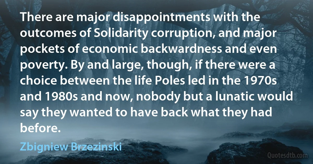 There are major disappointments with the outcomes of Solidarity corruption, and major pockets of economic backwardness and even poverty. By and large, though, if there were a choice between the life Poles led in the 1970s and 1980s and now, nobody but a lunatic would say they wanted to have back what they had before. (Zbigniew Brzezinski)