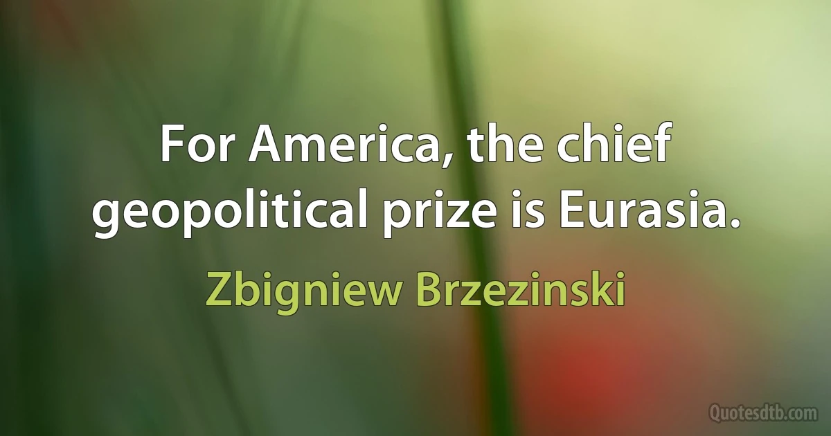 For America, the chief geopolitical prize is Eurasia. (Zbigniew Brzezinski)