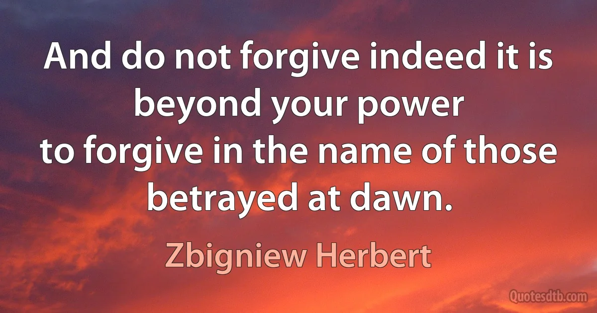 And do not forgive indeed it is beyond your power
to forgive in the name of those betrayed at dawn. (Zbigniew Herbert)