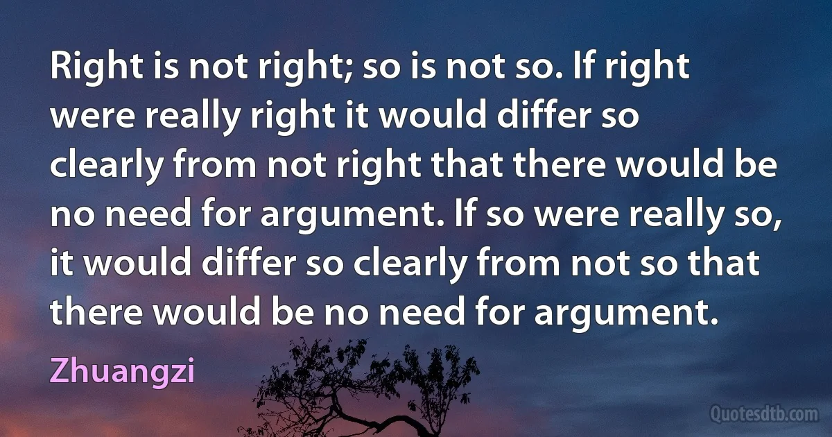 Right is not right; so is not so. If right were really right it would differ so clearly from not right that there would be no need for argument. If so were really so, it would differ so clearly from not so that there would be no need for argument. (Zhuangzi)