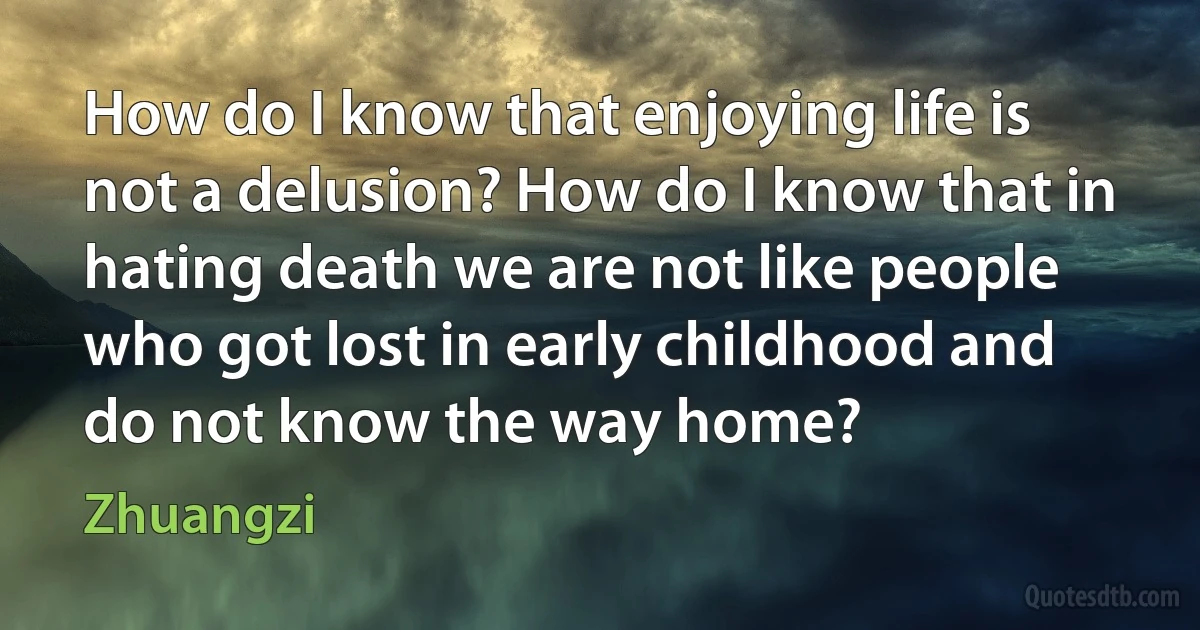 How do I know that enjoying life is not a delusion? How do I know that in hating death we are not like people who got lost in early childhood and do not know the way home? (Zhuangzi)