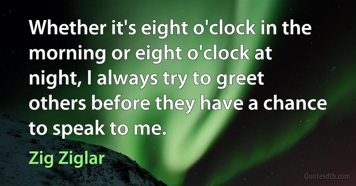 Whether it's eight o'clock in the morning or eight o'clock at night, I always try to greet others before they have a chance to speak to me. (Zig Ziglar)